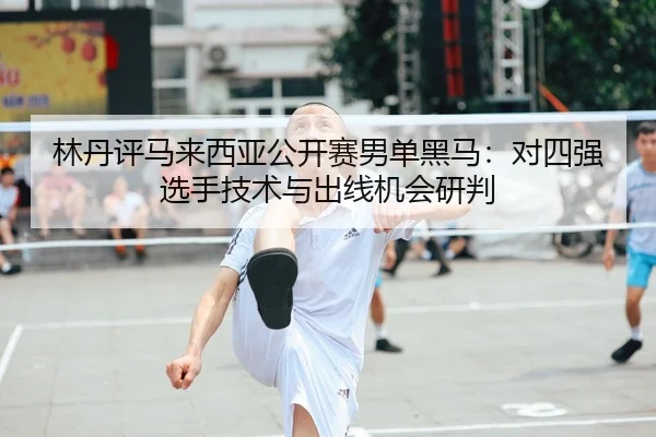 林丹评马来西亚公开赛男单黑马：对四强选手技术与出线机会研判
